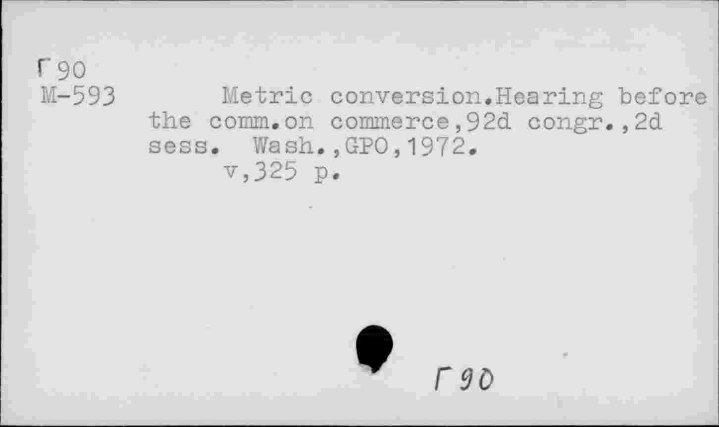 ﻿r 90
M-593
Metric conversion.Hearing before the comm.on commerce,92d congr.,2d sess. Wash.,GPO,1972.
v,325 p.
rso